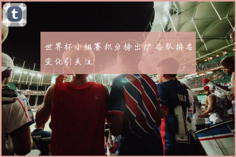 世界杯小组赛积分榜出炉 各队排名变化引关注