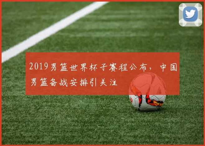 2019男篮世界杯子赛程公布,中国男篮备战安排引关注