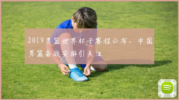 2019男篮世界杯子赛程公布，中国男篮备战安排引关注