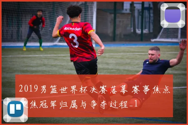 2019男篮世界杯决赛落幕 赛事焦点聚焦冠军归属与争夺过程_1