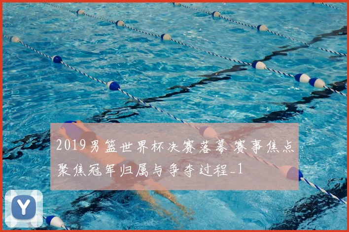 2019男篮世界杯决赛落幕 赛事焦点聚焦冠军归属与争夺过程_1